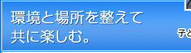 環境と場所を整えて共に楽しむ。