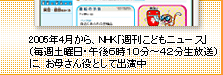 2005年4月から、NHK「週刊こどもニュース」（毎週土曜日・午後6時10分～42分生放送）にお母さん役として出演中