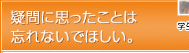 疑問に思ったことは忘れないでほしい。