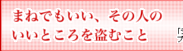 まねでもいい、その人のいいところを盗むこと