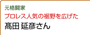 プロレス人気の裾野を広げた　髙田 延彦さん