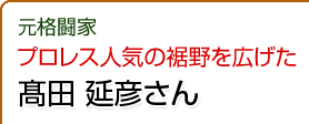 元格闘家　プロレス人気の裾野を広げた　髙田延彦さん