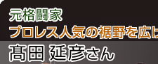 元格闘家　プロレス人気の裾野を広げた　髙田延彦さん