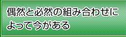 偶然と必然の組み合わせによって今がある