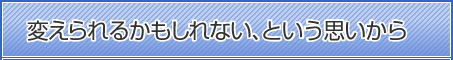 変えられるかもしれない、という思いから