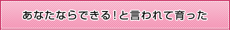 あなたならできる！と言われて育った