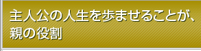 主人公の人生を歩ませることが、親の役割