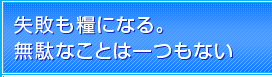 失敗も糧になる。無駄なことは一つもない