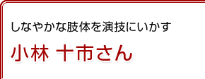 しなやかな肢体を演技にいかす　小林 十市さん