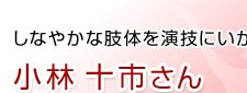 しなやかな肢体を演技にいかす　小林 十市さん