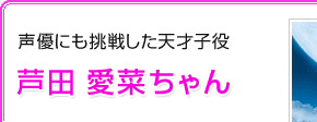 声優にも挑戦する天才子役　芦田 愛菜ちゃん