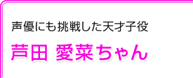 声優にも挑戦した天才子役　芦田 愛菜ちゃん