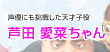 声優にも挑戦した天才子役　芦田  愛菜ちゃん