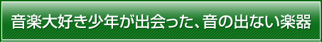 音楽大好き少年が出会った、音の出ない楽器