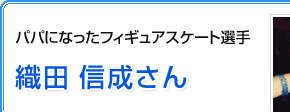パパになったフィギュアスケート選手　織田 信成さん