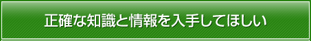 正確な知識と情報を入手してほしい