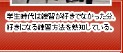 学生時代は練習が好きでなかった分、好きになる練習方法を熟知している。