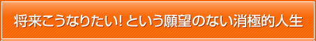 将来こうなりたい！という願望のない消極的人生