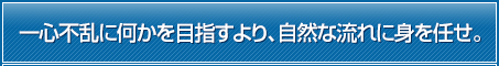 一心不乱に何かを目指すより、自然な流れに身を任せ。