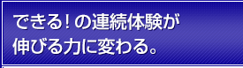 できる！の連続体験が伸びる力に変わる。