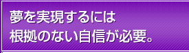 夢を実現するには根拠のない自信が必要。