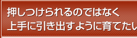 押しつけられるのではなく上手に引き出すように育てたい。