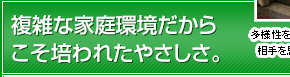 複雑な家庭環境だからこそ培われたやさしさ。