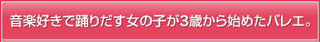 音楽好きで踊りだす女の子が3歳から始めたバレエ。