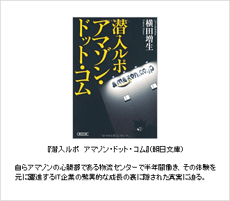 『潜入ルポ　アマゾン・ドット・コム』（朝日文庫）自らアマゾンの心臓部である物流センターで半年間働き、その体験を元に躍進するIT企業の驚異的な成長の裏に隠された真実に迫る。
