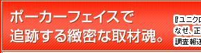 ポーカーフェイスで追跡する緻密な取材魂。