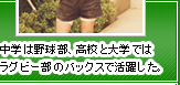 中学は野球部、高校と大学ではラグビー部のバックスで活躍した。