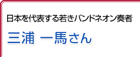 日本を代表する若きバンドネオン奏者 三浦一馬さん