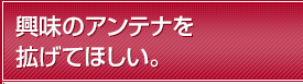 興味のアンテナを拡げてほしい。