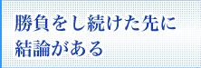 勝負をし続けた先に結論がある