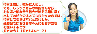 行事２倍は、確かに大忙し。でも、しっかりさんのお嬢さんなら、お友達と触れ合う機会が増える場に早く出してあげたのはとても良かったのでは。行事はできればパパと交代とか、運動会ではおばあちゃんにもお弁当をお願いするとか…できたら！（できないか…？）