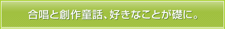 合唱と創作童話、好きなことが礎に。