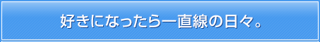 好きになったら一直線の日々。